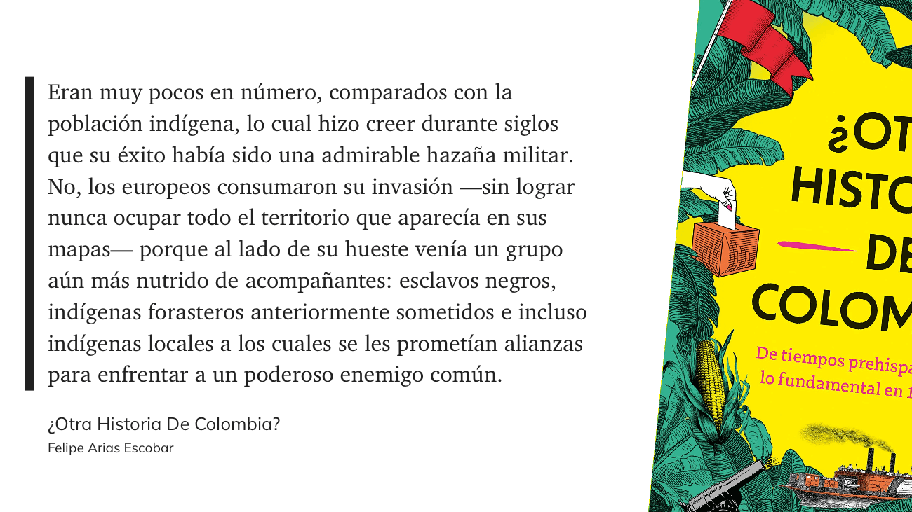 cita: “ Eran muy pocos en número, comparados con la población indígena, lo cual hizo creer durante siglos que su éxito había sido una admirable hazaña militar. No, los europeos consumaron su invasión -sin lograr nunca ocupar todo el territorio que aparecía en sus mapas— porque al lado de su hueste venía un grupo aún más nutrido de acompañantes: esclavos negros, indígenas forasteros anteriormente sometidos e incluso indígenas locales a los cuales se les prometían alianzas para enfrentar a un poderoso enemigo común.”