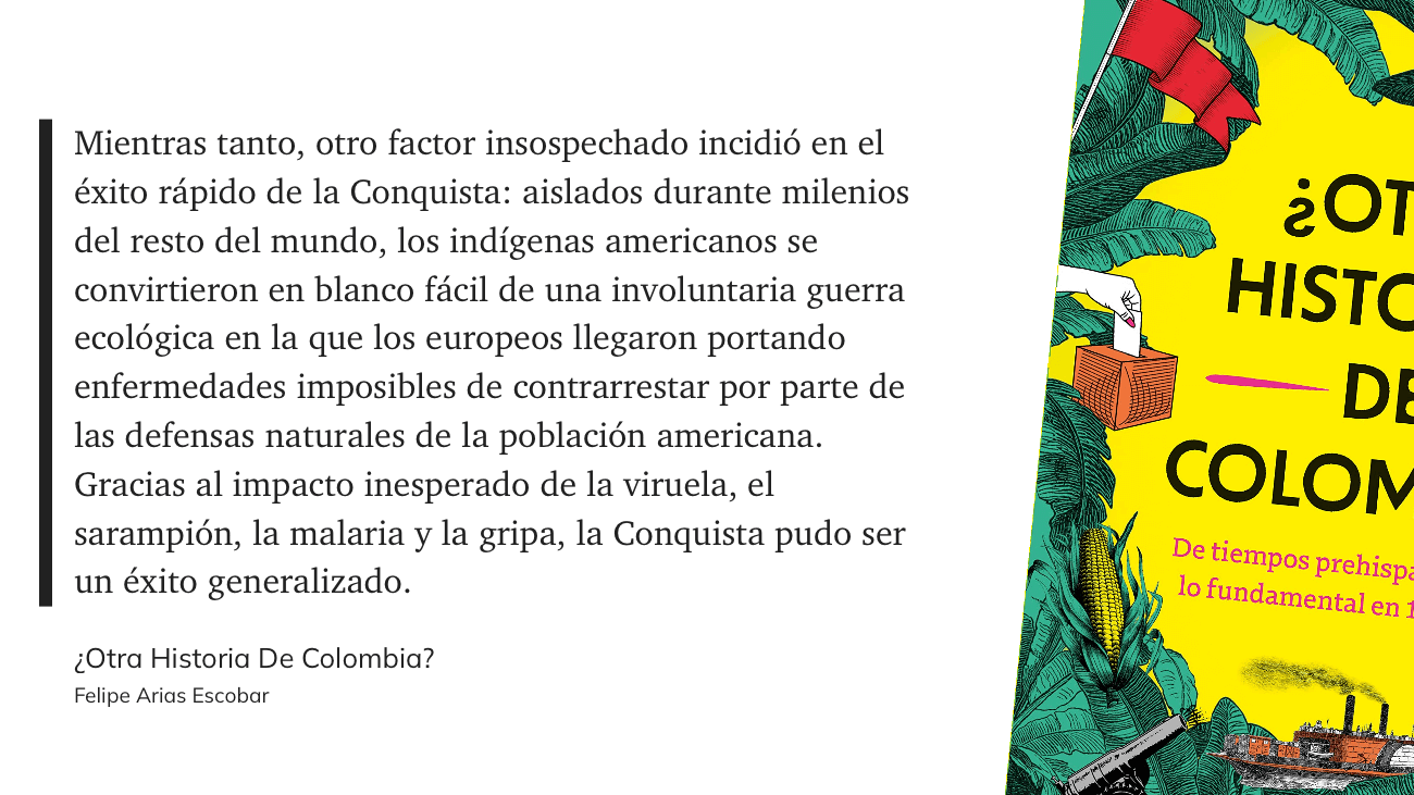 cita: “ Mientras tanto, otro factor insospechado incidió en el éxito rápido de la Conquista: aislados durante milenios del resto del mundo, los indígenas americanos se convirtieron en blanco fácil de una involuntaria guerra ecológica en la que los europeos llegaron portando enfermedades imposibles de contrarrestar por parte de las defensas naturales de la población americana. Gracias al impacto inesperado de la viruela, el sarampión, la malaria y la gripa, la Conquista pudo ser un éxito generalizado.”