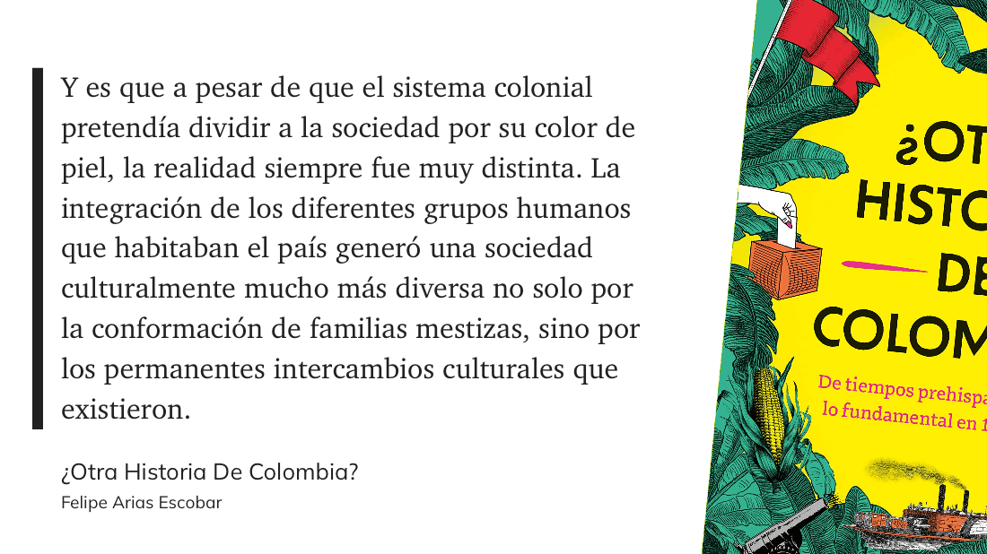 cita: “ Y es que a pesar de que el sistema colonial pretendía dividir a la sociedad por su color de piel, la realidad siempre fue muy distinta. La integración de los diferentes grupos humanos que habitaban el país generó una sociedad culturalmente mucho más diversa no solo por la conformación de familias mestizas, sino por los permanentes intercambios culturales que existieron.”