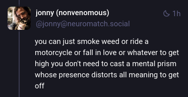 Mastodon post from user @jonny@neuromatch.social: "you can just smoke weed or ride a motorcycle or fall in love or whatever to get high you don't need to cast a mental prism whose presence distorts all meaning to get off"