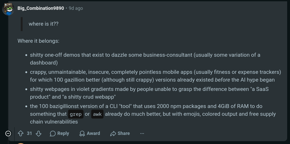 reddit comment that reads: "      where is it??  Where it belongs:      shitty one-off demos that exist to dazzle some business-consultant (usually some variation of a dashboard)      crappy, unmaintainable, insecure, completely pointless mobile apps (usually fitness or expense trackers) for which 100 gazillion better (although still crappy) versions already existed before the AI hype began      shitty webpages in violet gradients made by people unable to grasp the difference between "a SaaS product" and "a shitty crud webapp"      the 100 bazigillionst version of a CLI "tool" that uses 2000 npm packages and 4GiB of RAM to do something that grep or awk already do much better, but with emojis, colored output and free supply chain vulnerabilities"