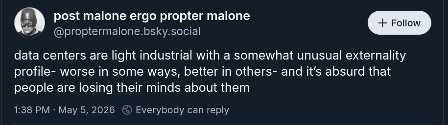 screenshot of a bluesky post from user proptermalone, reads: "data centers are light industrial with a somewhat unusual externality profile- worse in some ways, better in others- and it's absurd that people are losing their minds about them"