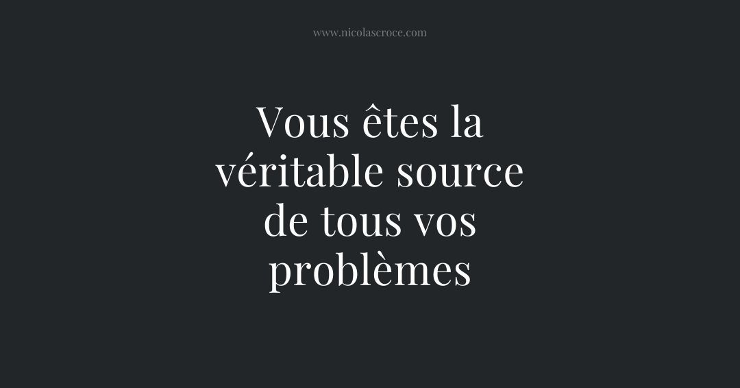 Vous êtes la véritable source de tous vos problèmes