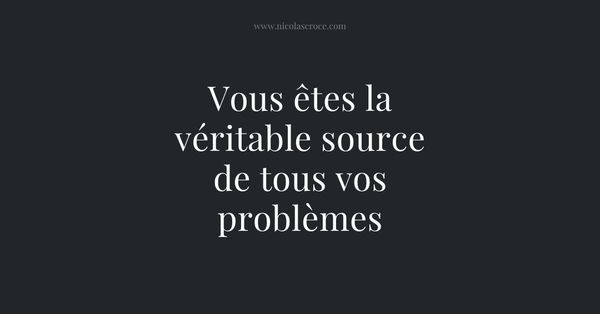 Vous êtes la véritable source de tous vos problèmes