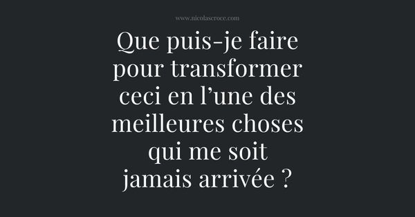 Que puis-je faire pour transformer ceci en l’une des meilleures choses qui me soit jamais arrivée ?