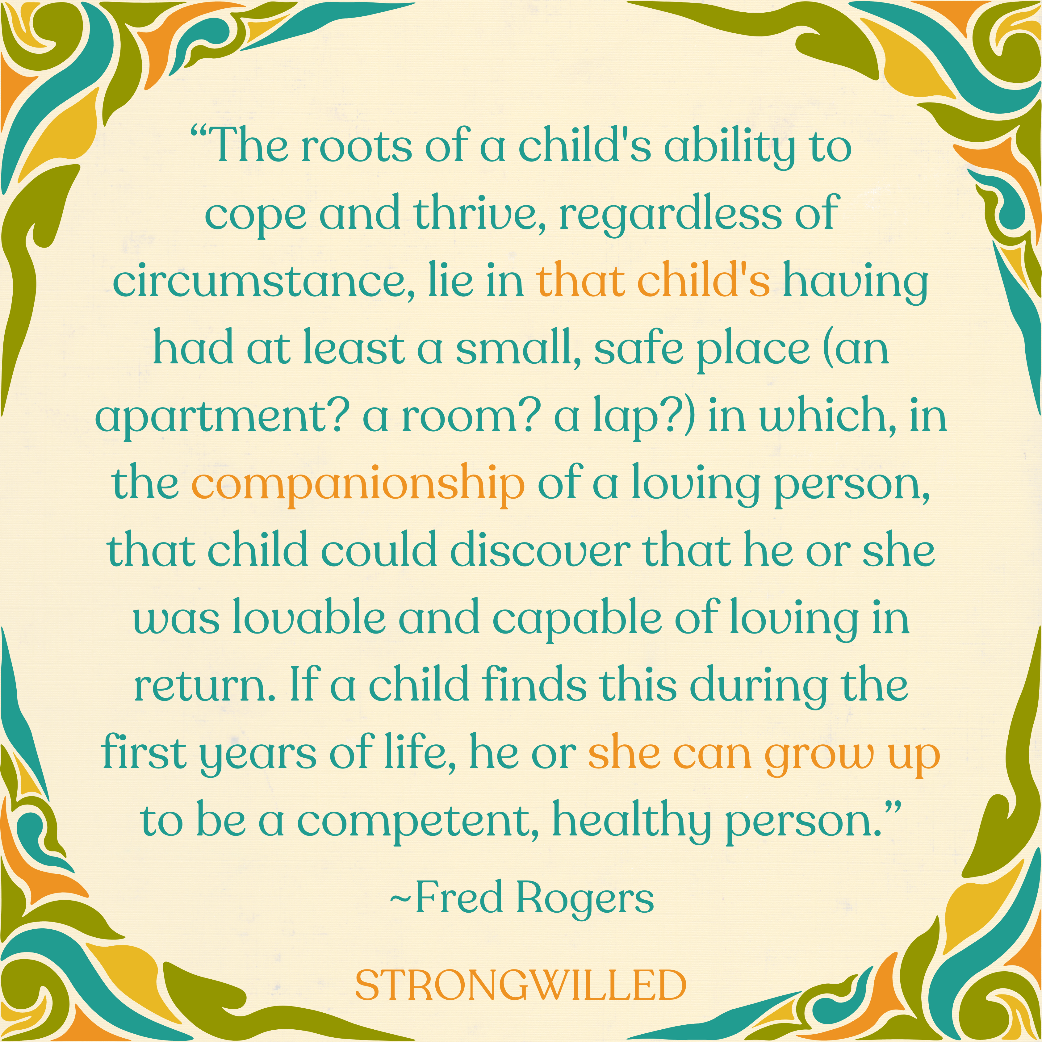 beige background with green and blue and orange swirls on the border. text says “The roots of a child's ability to cope and thrive, regardless of circumstance, lie in that child's having had at least a small, safe place (an apartment? a room? a lap?) in which, in the companionship of a loving person, that child could discover that he or she was lovable and capable of loving in return. If a child finds this during the first years of life, he or she can grow up to be a competent, healthy person.”--Fred Rogers