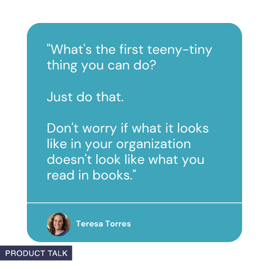 Quote from Teresa Torres: What's the first teeny-tiny thing you can do? Just do that. Don't worry if what it looks like in your organization doesn't look like what you read in books.