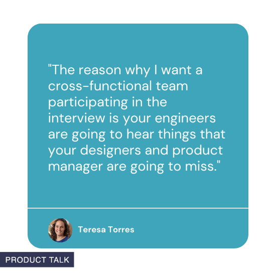 Quote from Teresa Torres: The reason why I want a cross-functional team participating in the interview is your engineers are going to hear things that your designers and product manager are going to miss.