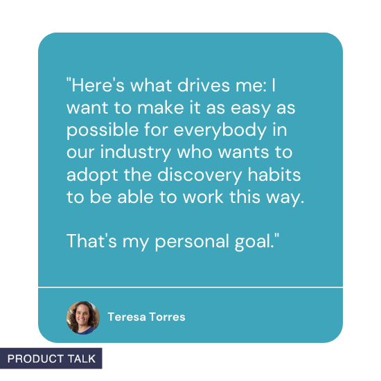 Quote from Teresa Torres: Here's what drives me: I want to make it as easy as possible for everybody in our industry who wants to adopt the discovery habits to be able to work this way. That's my personal goal.