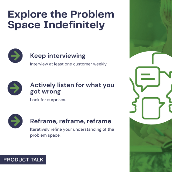 Key strategies for indefinite problem space exploration: interview at least one customer weekly, actively listen for mistakes and surprises, and continuously reframe and refine your understanding.