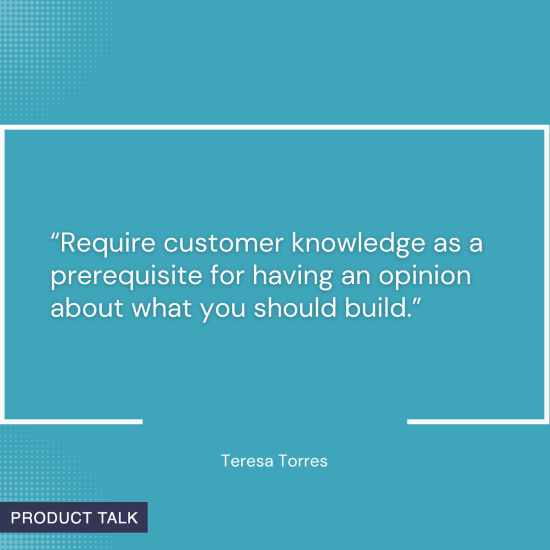 Quote on a blue background: "Require customer knowledge as a prerequisite for having an opinion about what you should build." - Teresa Torres.