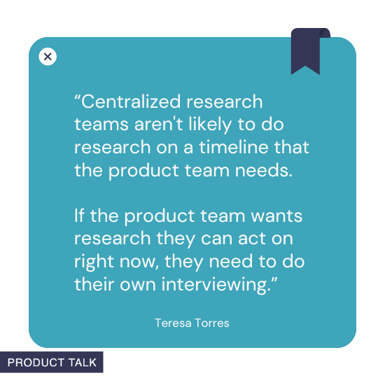A quote by Teresa Torres stating, "Centralized research teams aren't likely to do research on a timeline that the product team needs. If the product team wants research they can act on right now, they need to do their own interviewing."