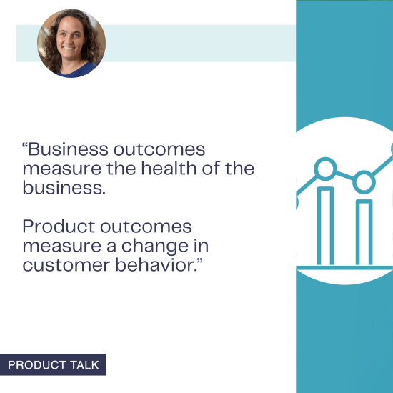 Teresa Torres distinguishes between business outcomes, which measure the health of the business, and product outcomes, which measure changes in customer behavior.