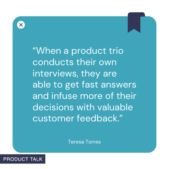A quote by Teresa Torres stating, "When a product trio conducts their own interviews, they are able to get fast answers and infuse more of their decisions with valuable customer feedback."