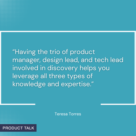 Quote on a blue background: "Having the trio of product manager, design lead, and tech lead involved in discovery helps you leverage all three types of knowledge and expertise." - Teresa Torres.