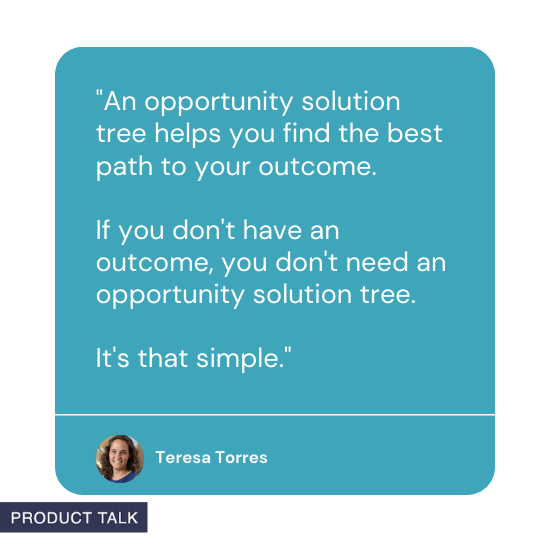 "An opportunity solution tree helps you find the best path to your outcome. If you don't have an outcome, you don't need an opportunity solution tree. It's that simple" by Teresa Torres