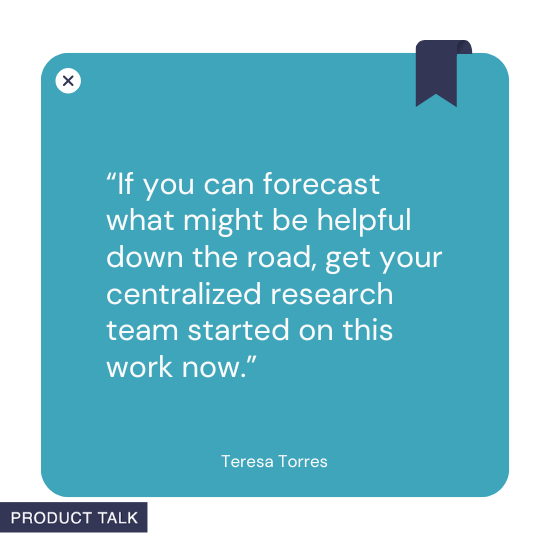 A quote by Teresa Torres stating, "If you can forecast what might be helpful down the road, get your centralized research team started on this work now."