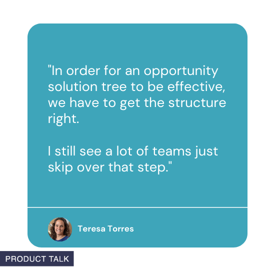 "In order for an opportunity solution tree to be effective, we have to get the structure right. I still see a lot of teams just skip over that step" by Teresa Torres