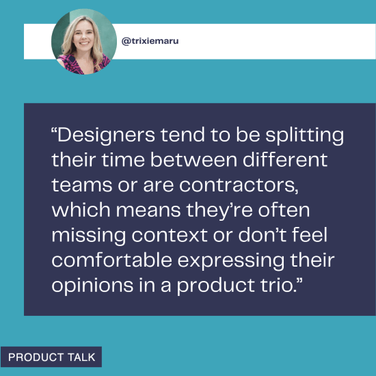 A quote from @trixiemaru discussing the difficulties designers face in product trios, often due to splitting time between teams or being contractors, which leads to missing context or discomfort in expressing their opinions.