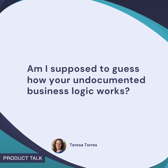 Quote by Teresa Torres: "Am I supposed to guess how your undocumented business logic works?"
