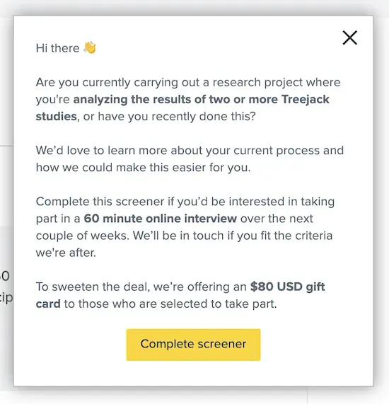 A screenshot of a pop-up notification from the Optimal Workshop app. It asks the person if they are currently trying to do a task or have done it recently, and if so they'd be willing to participate in an interview. They have the option to click on a button that reads "Complete screener" to proceed or they can exit the pop-up by clicking on an X on the top right.