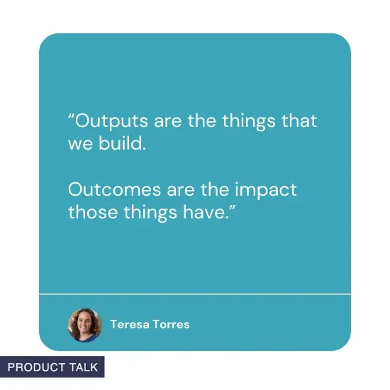 “Outputs are the things that we build. Outcomes are the impact those things have” by Teresa Torres