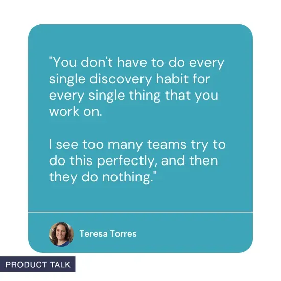 Quote from Teresa Torres: "You don't have to do every single discovery habit for every single thing that you work on. I see too many teams try to do this perfectly, and then they do nothing."