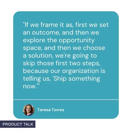 Quote from Teresa Torres: If we frame it as, first we set an outcome, and then we explore the opportunity space, and then we choose a solution, we're going to skip those first two steps, because our organization is telling us, 'Ship something now.'