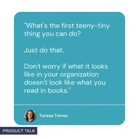 Quote from Teresa Torres: What's the first teeny-tiny thing you can do? Just do that. Don't worry if what it looks like in your organization doesn't look like what you read in books.