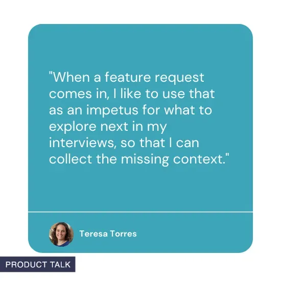 Quote from Teresa Torres: When a feature request comes in, I like to use that as an impetus for what to explore next in my interviews, so that I can collect the missing context.