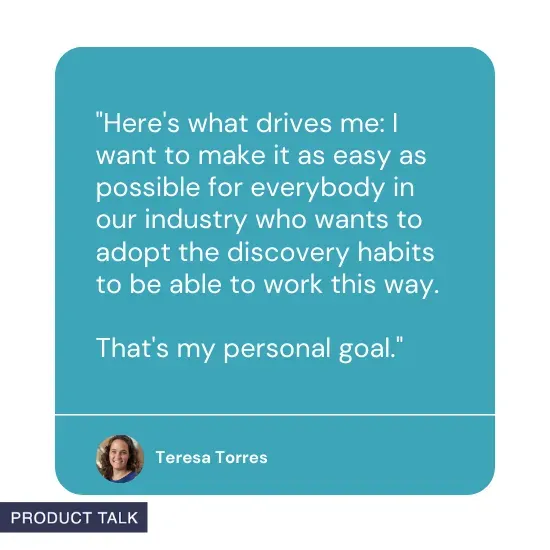 Quote from Teresa Torres: Here's what drives me: I want to make it as easy as possible for everybody in our industry who wants to adopt the discovery habits to be able to work this way. That's my personal goal.