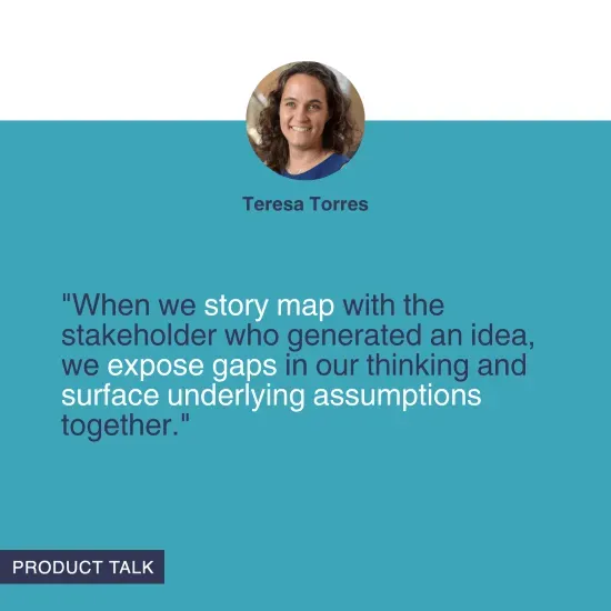 "When we story map with the stakeholder who generated an idea, we expose gaps in our thinking and surface underlying assumptions together." - Teresa Torres
