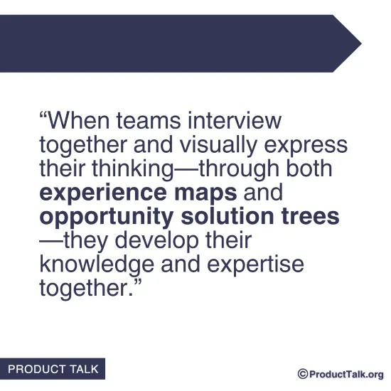 A quote that states: "When teams interview together and visually express their thinking—through both experience maps and opportunity solution trees—they develop their knowledge and expertise together."