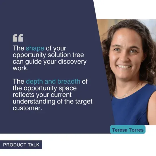 A photograph of Teresa Torres next to the quote, "The shape of your opportunity solution tree can guide your discovery work. The depth and breadth of the opportunity space reflects your current understanding of the target customer."