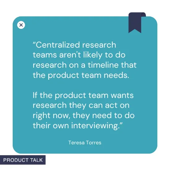 A quote by Teresa Torres stating, "Centralized research teams aren't likely to do research on a timeline that the product team needs. If the product team wants research they can act on right now, they need to do their own interviewing."