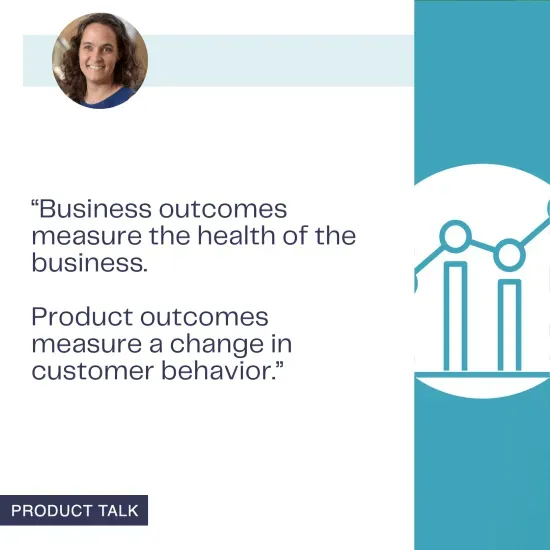 Teresa Torres distinguishes between business outcomes, which measure the health of the business, and product outcomes, which measure changes in customer behavior.