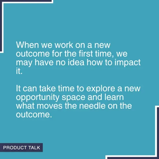 Quote on a blue background stating 'When we work on a new outcome for the first time, we may have no idea how to impact it. It can take time to explore a new opportunity space and learn what moves the needle on the outcome.' with the Product Talk logo in the corner.