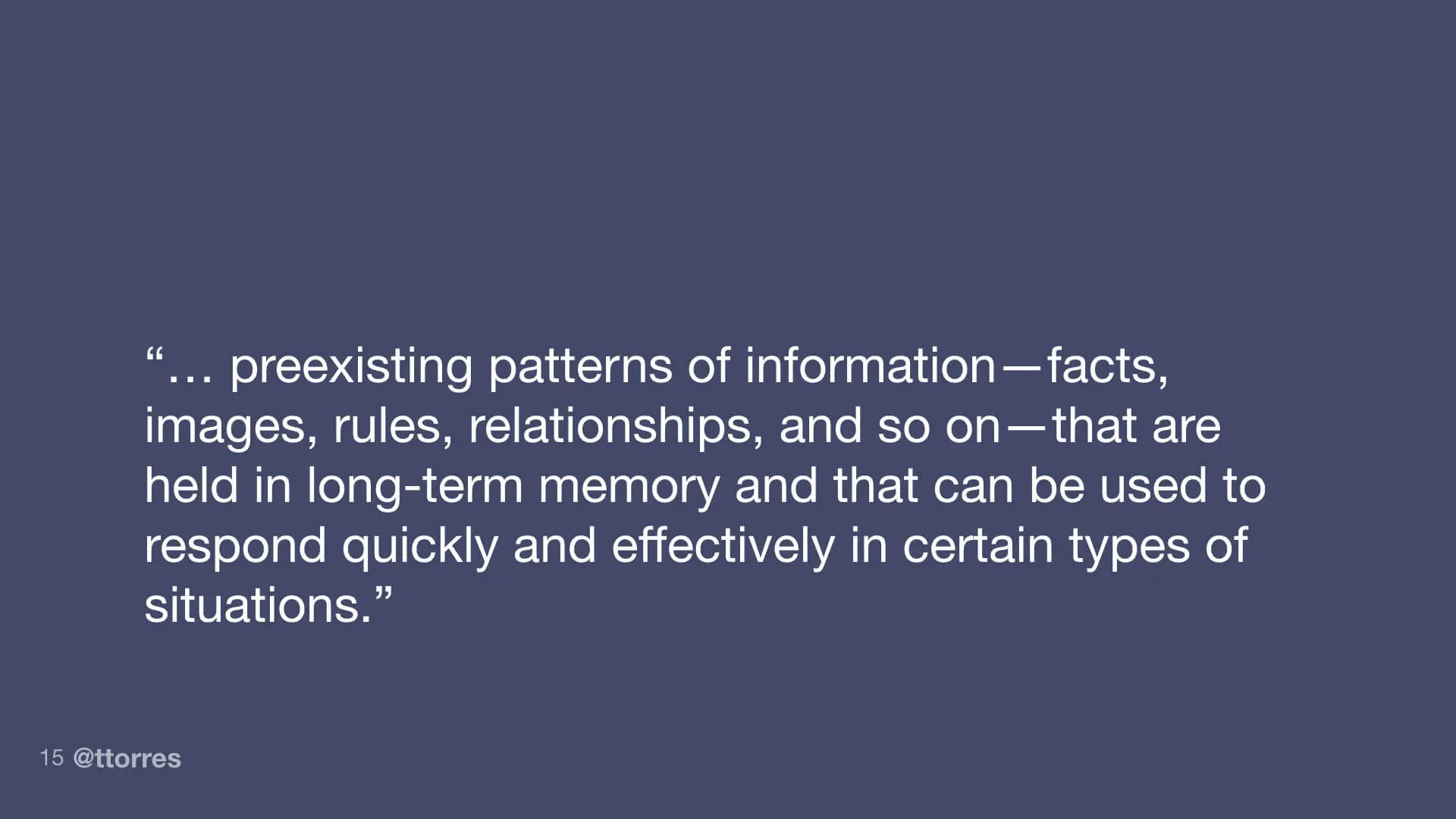 "...preexisting patterns of information - facts, images, rules, relationships, and so on - that are held in long-term memory and that can be used to respond quickly and effectively in certain types of situations."