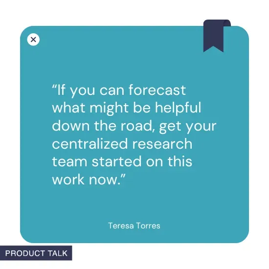A quote by Teresa Torres stating, "If you can forecast what might be helpful down the road, get your centralized research team started on this work now."