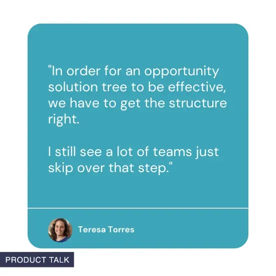 "In order for an opportunity solution tree to be effective, we have to get the structure right. I still see a lot of teams just skip over that step" by Teresa Torres