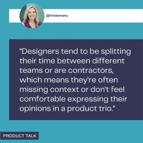 A quote from @trixiemaru discussing the difficulties designers face in product trios, often due to splitting time between teams or being contractors, which leads to missing context or discomfort in expressing their opinions.