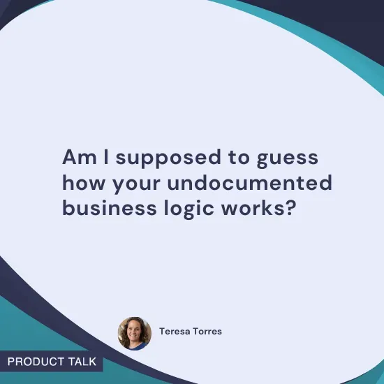 Quote by Teresa Torres: "Am I supposed to guess how your undocumented business logic works?"