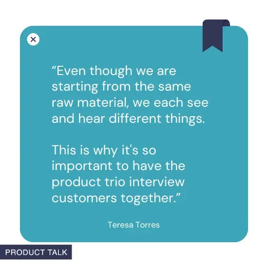 A quote by Teresa Torres stating, "Even though we are starting from the same raw material, we each see and hear different things. This is why it's so important to have the product trio interview customers together."