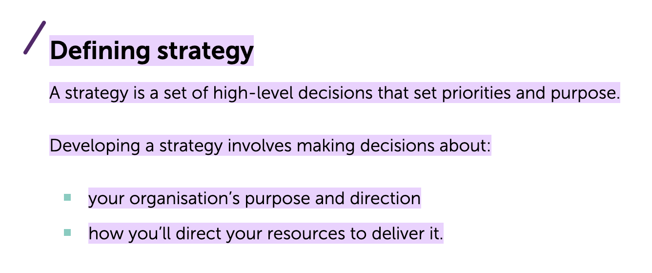 A strategy is a set of high-level decisions that set priorities and purpose. Developing a strategy involves making decisions about: your organisation’s purpose and direction how you’ll direct your resources to deliver it.