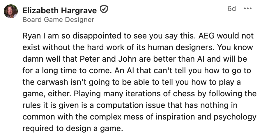 Text included in the screenshot: Ryan I am so disappointed to see you say this. AEG would not exist without the hard work of its human designers. You know damn well that Peter and John are better than AI and will be for a long time to come. An AI that can't tell you how to go to the carwash isn't going to be able to tell you how to play a game, either. Playing many iterations of chess by following the rules it is given is a computation issue that has nothing in common with the complex mess of inspiration and psychology required to design a game.