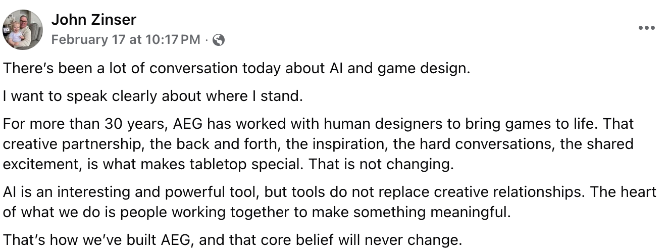 Text of this screenshot: There’s been a lot of conversation today about AI and game design. I want to speak clearly about where I stand. For more than 30 years, AEG has worked with human designers to bring games to life. That creative partnership, the back and forth, the inspiration, the hard conversations, the shared excitement, is what makes tabletop special. That is not changing. AI is an interesting and powerful tool, but tools do not replace creative relationships. The heart of what we do is people working together to make something meaningful. That’s how we’ve built AEG, and that core belief will never change.