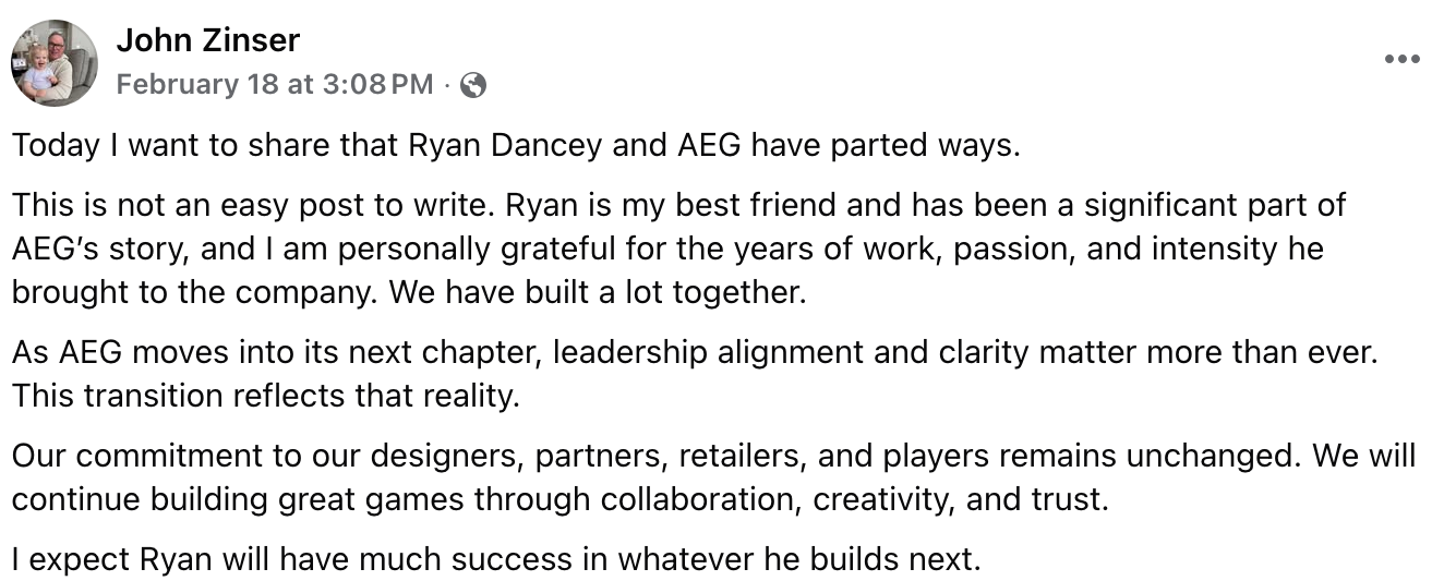Text of included screenshot: Today I want to share that Ryan Dancey and AEG have parted ways. This is not an easy post to write. Ryan is my best friend and has been a significant part of AEG’s story, and I am personally grateful for the years of work, passion, and intensity he brought to the company. We have built a lot together. As AEG moves into its next chapter, leadership alignment and clarity matter more than ever. This transition reflects that reality. Our commitment to our designers, partners, retailers, and players remains unchanged. We will continue building great games through collaboration, creativity, and trust. I expect Ryan will have much success in whatever he builds next.