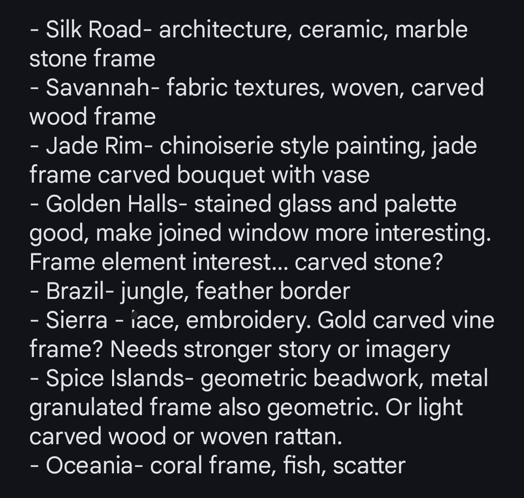 Text: • Silk Road - architecture, ceramic, marble stone frame • Savannah - fabric textures, woven, carved wood frame • Jade Rim - chinoiserie style painting, jade frame carved bouquet with vase • Golden Halls - stained glass and palette good, make joined window more interesting. Frame element interest... carved stone? • Brazil - jungle, feather border • Sierra - lace, embroidery. Gold carved vine frame? Needs stronger story or imagery • Spice Islands - geometric beadwork, metal granulated frame also geometric. Or light carved wood or woven rattan. • Oceania - coral frame, fish, scatter