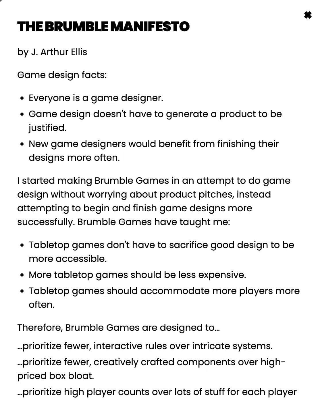 The Brumble Manifesto, by J. Arthur Ellis. Game design facts: • Everyone is a game designer. • Game design doesn't have to generate a product to be justified. • New game designers would benefit from finishing their designs more often. I started making Brumble Games in an attempt to do game design without worrying about product pitches, instead attempting to begin and finish game designs more successfully. Brumble Games have taught me: • Tabletop games don't have to sacrifice good design to be more accessible. • More tabletop games should be less expensive. • Tabletop games should accommodate more players more often. Therefore, Brumble Games are designed to... ...prioritize fewer, interactive rules over intricate systems. ...prioritize fewer, creatively crafted components over high-priced box bloat. ...prioritize high player counts over lots of stuff for each player