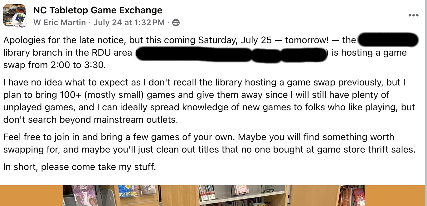Redacted text: "Apologies for the late notice, but this coming Saturday, July 25 — tomorrow! — the [redacted] library branch in the RDU area ([address]) is hosting a game swap from 2:00 to 3:30. I have no idea what to expect as I don't recall the library hosting a game swap previously, but I plan to bring 100+ (mostly small) games and give them away since I will still have plenty of unplayed games, and I can ideally spread knowledge of new games to folks who like playing, but don't search beyond mainstream outlets. Feel free to join in and bring a few games of your own. Maybe you will find something worth swapping for, and maybe you'll just clean out titles that no one bought at game store thrift sales. In short, please come take my stuff."